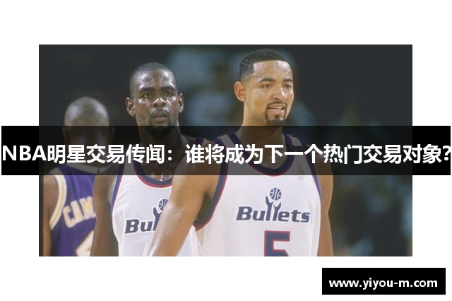 NBA明星交易传闻：谁将成为下一个热门交易对象？