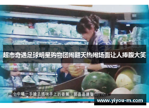 超市奇遇足球明星购物团闹翻天热闹场面让人捧腹大笑