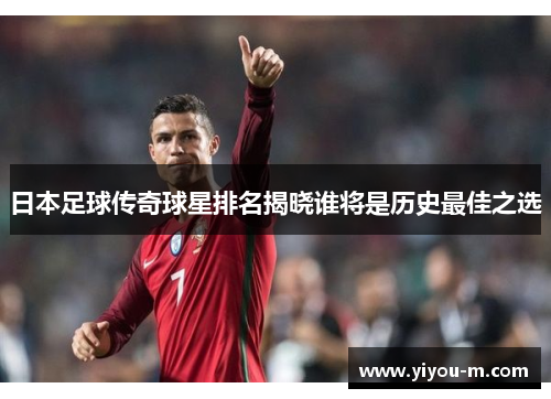 日本足球传奇球星排名揭晓谁将是历史最佳之选