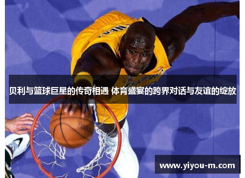 贝利与篮球巨星的传奇相遇 体育盛宴的跨界对话与友谊的绽放