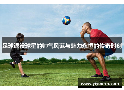 足球退役球星的帅气风范与魅力永恒的传奇时刻