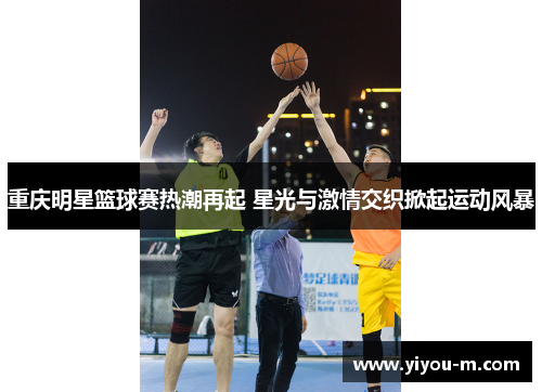 重庆明星篮球赛热潮再起 星光与激情交织掀起运动风暴