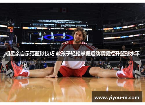 明星亲自示范篮球技巧 教孩子轻松掌握运动精髓提升篮球水平